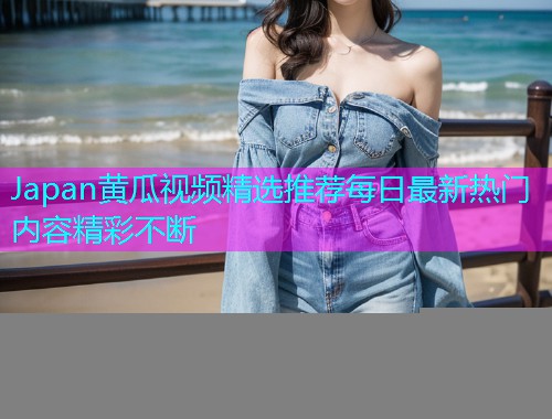 Japan黄瓜视频精选推荐每日最新热门内容精彩不断  第1张