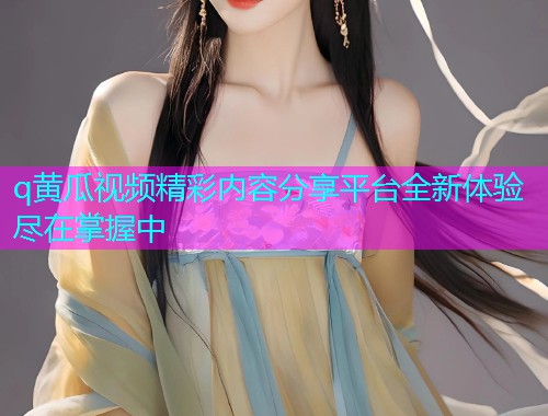 q黄瓜视频精彩内容分享平台全新体验尽在掌握中  第1张