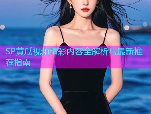 SP黄瓜视频精彩内容全解析与最新推荐指南  第1张