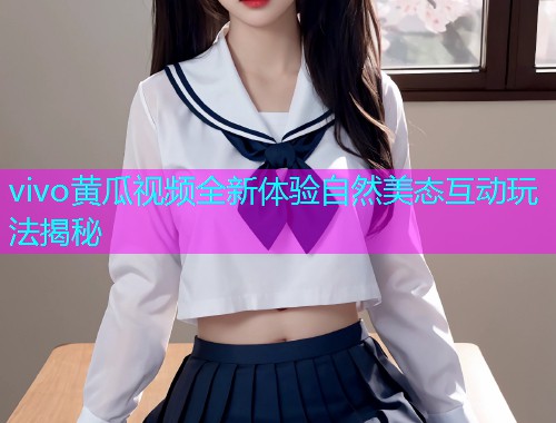 vivo黄瓜视频全新体验自然美态互动玩法揭秘  第2张