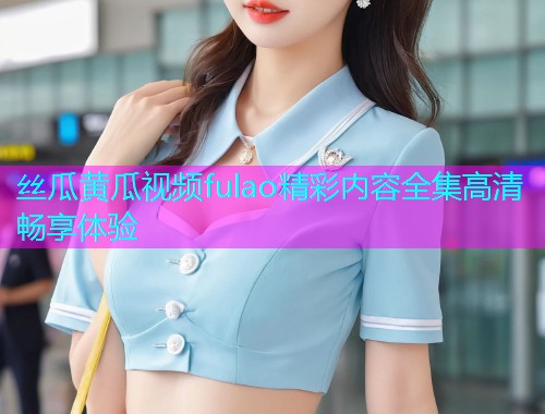 丝瓜黄瓜视频fulao精彩内容全集高清畅享体验  第1张