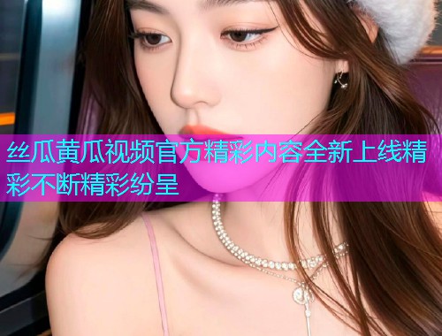 丝瓜黄瓜视频官方精彩内容全新上线精彩不断精彩纷呈  第1张