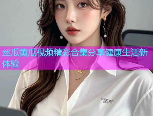 丝瓜黄瓜视频精彩合集分享健康生活新体验  第1张