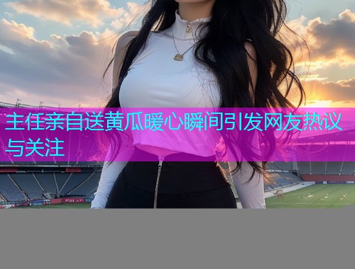 主任亲自送黄瓜暖心瞬间引发网友热议与关注  第1张