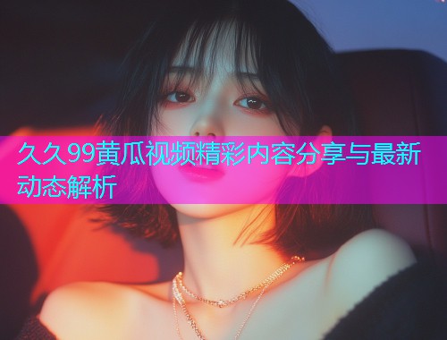 久久99黄瓜视频精彩内容分享与最新动态解析  第2张