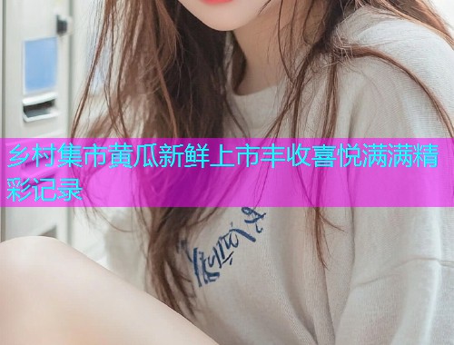 乡村集市黄瓜新鲜上市丰收喜悦满满精彩记录  第2张
