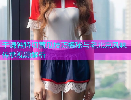 于谦独特切黄瓜技巧揭秘与老北京风味传承视频解析  第2张