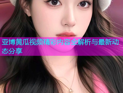 亚博黄瓜视频精彩内容全解析与最新动态分享  第1张