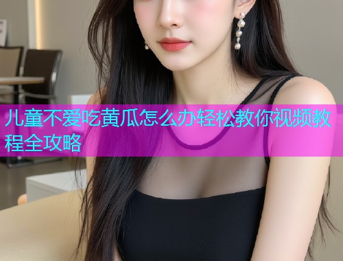 儿童不爱吃黄瓜怎么办轻松教你视频教程全攻略  第1张