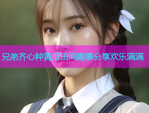 兄弟齐心种黄瓜田间趣事分享欢乐满满  第1张