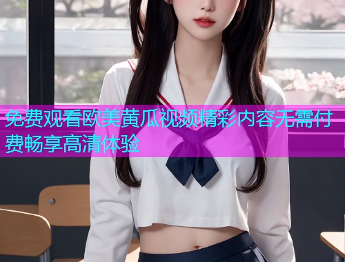 免费观看欧美黄瓜视频精彩内容无需付费畅享高清体验  第1张