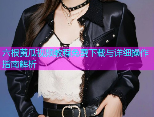 六根黄瓜视频教程免费下载与详细操作指南解析  第1张
