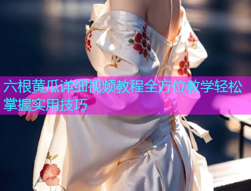 六根黄瓜详细视频教程全方位教学轻松掌握实用技巧  第2张