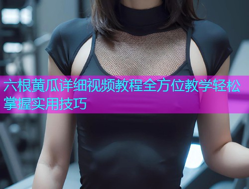 六根黄瓜详细视频教程全方位教学轻松掌握实用技巧  第1张