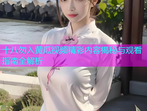 十八勿入黄瓜视频精彩内容揭秘与观看指南全解析  第1张