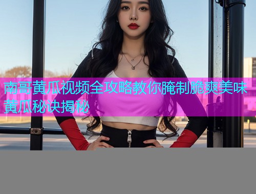 南哥黄瓜视频全攻略教你腌制脆爽美味黄瓜秘诀揭秘  第1张