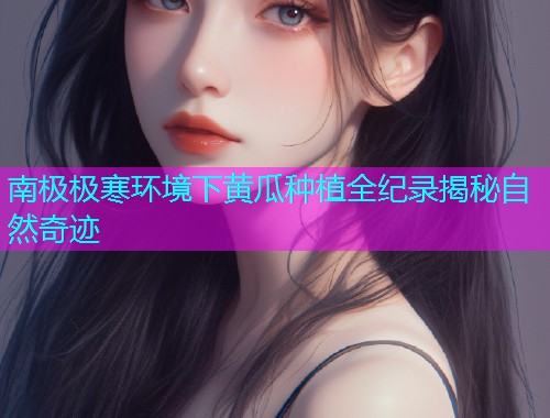 南极极寒环境下黄瓜种植全纪录揭秘自然奇迹  第2张