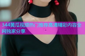 344黄瓜视频热门推荐高清精彩内容全网独家分享