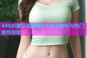 44800黄瓜视频精彩内容全解析与热门推荐指南