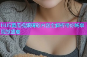 HUS黄瓜视频精彩内容全解析带你畅享视觉盛宴