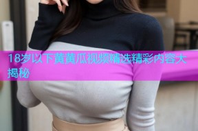 18岁以下黄黄瓜视频精选精彩内容大揭秘