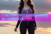 21黄瓜视频全新交友体验打造高颜值真人在线互动平台
