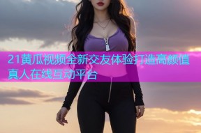 21黄瓜视频全新交友体验打造高颜值真人在线互动平台