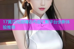 17黄瓜视频精彩内容汇聚平台全新体验推荐
