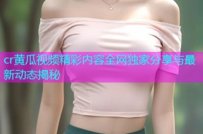 cr黄瓜视频精彩内容全网独家分享与最新动态揭秘