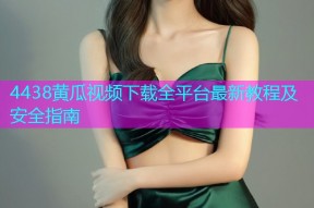 4438黄瓜视频下载全平台最新教程及安全指南