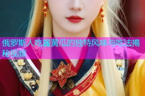 俄罗斯人吃酱黄瓜的独特风味与吃法揭秘视频