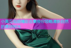 小黄瓜视频精彩合集带你领略清新自然的美好时光