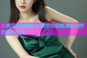 小黄瓜视频精彩合集带你领略清新自然的美好时光