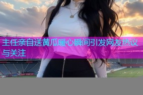 主任亲自送黄瓜暖心瞬间引发网友热议与关注