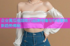 企业黄瓜视频助力品牌传播与市场营销新趋势揭秘