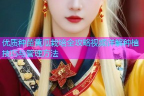 优质种苗黄瓜栽培全攻略视频详解种植技巧与管理方法