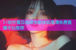 51软件黄瓜视频全新体验高清免费直播平台推荐