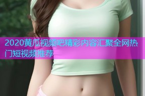 2020黄瓜视频吧精彩内容汇聚全网热门短视频推荐