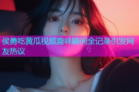 侯勇吃黄瓜视频趣味瞬间全记录引发网友热议