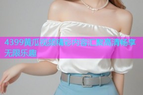4399黄瓜视频精彩内容汇聚高清畅享无限乐趣