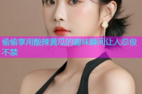 偷偷享用酸辣黄瓜的趣味瞬间让人忍俊不禁
