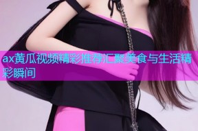 ax黄瓜视频精彩推荐汇聚美食与生活精彩瞬间