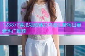 128877黄瓜视频精彩内容汇聚每日更新热门推荐