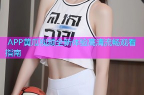  APP黄瓜视频全新体验高清流畅观看指南