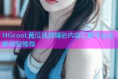 HGcooL黄瓜视频精彩内容汇聚平台全新体验推荐