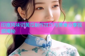 印度风味切黄瓜制作技巧与美食分享视频揭秘
