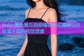 bobo黄色黄瓜视频精彩内容揭秘让你欲罢不能的视觉盛宴