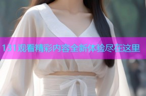 131观看精彩内容全新体验尽在这里