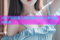 d茄子视频黄瓜视频精彩内容分享与趣味推荐