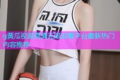 g黄瓜视频高清无限观看平台最新热门内容推荐